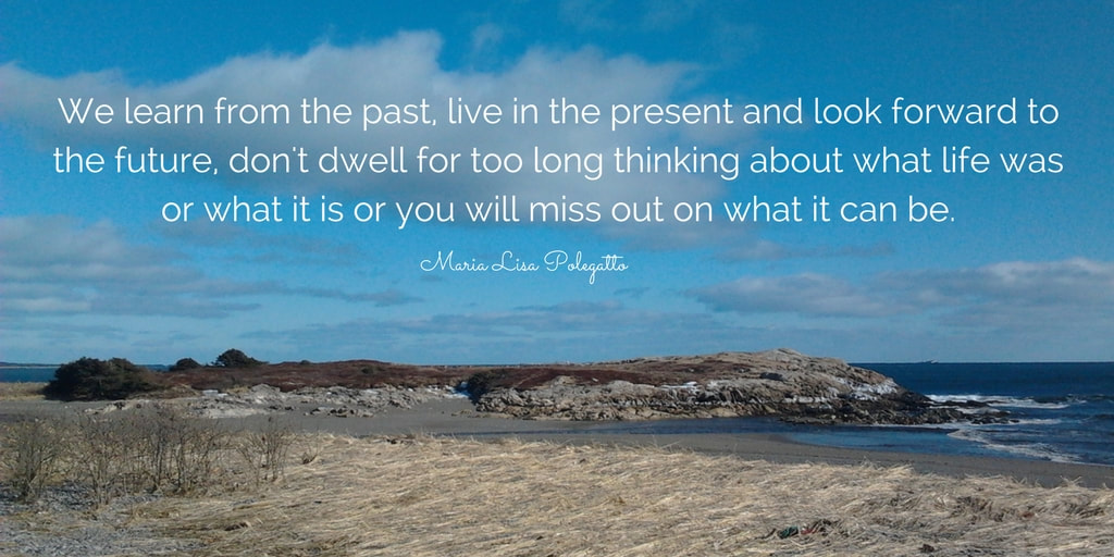 We learn from the past, live in the present and look forward to the future, don't dwell for too long thinking about what life was or what it is or you will miss out on what it can be.  Maria Lisa Polegatto